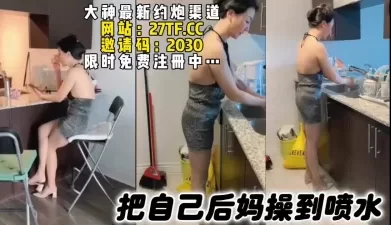 熟女专场，把后妈操到高潮喷水，全程淫语对白撸点高（简芥同城约啪[00:30:53]