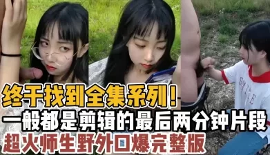 终于找到全集系列！超火师生野外口爆完整版！【“约炮强行拿下”看简阶】[00:22:32]
