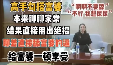 高手勾搭富婆！本来聊结果用绝招直接舔富婆逼【“约炮强行拿下”看简阶】[01:03:36]
