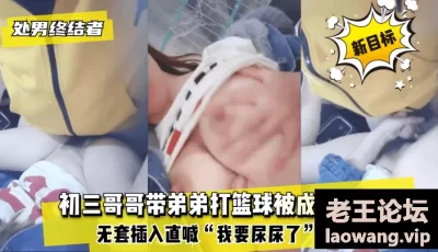 【处男终结者】初三哥哥带弟弟打篮球被成为新目标！无套插入直喊“我要尿尿了”内射！ [04:09]
