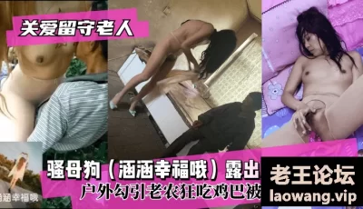 【关爱留守老人】骚母狗（涵涵幸福哦）露出淫乱狂魔！户外勾引老农狂吃鸡巴被内射~ [10:59]