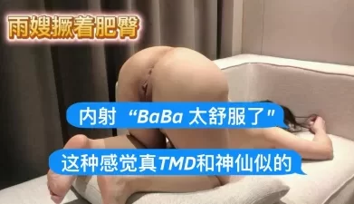 雨嫂撅着肥臀，内射 “BaBa 太舒服了这种感觉真TMD和神仙似的” [03:47]